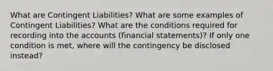 What are Contingent Liabilities? What are some examples of Contingent Liabilities? What are the conditions required for recording into the accounts (financial statements)? If only one condition is met, where will the contingency be disclosed instead?