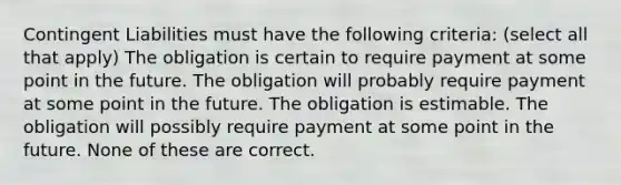 Contingent Liabilities must have the following criteria: (select all that apply) The obligation is certain to require payment at some point in the future. The obligation will probably require payment at some point in the future. The obligation is estimable. The obligation will possibly require payment at some point in the future. None of these are correct.