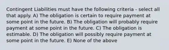 Contingent Liabilities must have the following criteria - select all that apply. A) The obligation is certain to require payment at some point in the future. B) The obligation will probably require payment at some point in the future. C) The obligation is estimable. D) The obligation will possibly require payment at some point in the future. E) None of the above