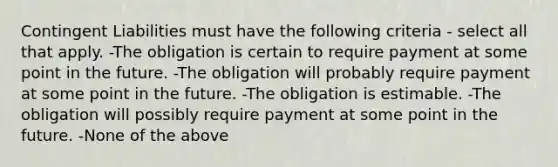 Contingent Liabilities must have the following criteria - select all that apply. -The obligation is certain to require payment at some point in the future. -The obligation will probably require payment at some point in the future. -The obligation is estimable. -The obligation will possibly require payment at some point in the future. -None of the above