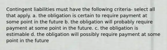 Contingent liabilities must have the following criteria- select all that apply. a. the obligation is certain to require payment at some point in the future b. the obligation will probably require payment at some point in the future. c. the obligation is estimable d. the obligation will possibly require payment at some point in the future