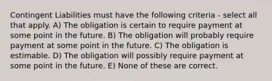 Contingent Liabilities must have the following criteria - select all that apply. A) The obligation is certain to require payment at some point in the future. B) The obligation will probably require payment at some point in the future. C) The obligation is estimable. D) The obligation will possibly require payment at some point in the future. E) None of these are correct.