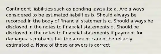 Contingent liabilities such as pending lawsuits: a. Are always considered to be estimated liabilities b. Should always be recorded in the body of <a href='https://www.questionai.com/knowledge/kFBJaQCz4b-financial-statements' class='anchor-knowledge'>financial statements</a> c. Should always be disclosed in the notes to financial statements d. Should be disclosed in the notes to financial statements if payment for damages is probable but the amount cannot be reliably estimated e. None of these answers is correct