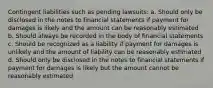 Contingent liabilities such as pending lawsuits: a. Should only be disclosed in the notes to financial statements if payment for damages is likely and the amount can be reasonably estimated b. Should always be recorded in the body of financial statements c. Should be recognized as a liability if payment for damages is unlikely and the amount of liability can be reasonably estimated d. Should only be disclosed in the notes to financial statements if payment for damages is likely but the amount cannot be reasonably estimated