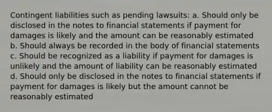 Contingent liabilities such as pending lawsuits: a. Should only be disclosed in the notes to <a href='https://www.questionai.com/knowledge/kFBJaQCz4b-financial-statements' class='anchor-knowledge'>financial statements</a> if payment for damages is likely and the amount can be reasonably estimated b. Should always be recorded in the body of financial statements c. Should be recognized as a liability if payment for damages is unlikely and the amount of liability can be reasonably estimated d. Should only be disclosed in the notes to financial statements if payment for damages is likely but the amount cannot be reasonably estimated