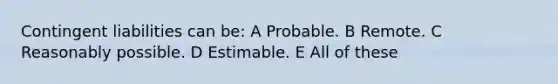 Contingent liabilities can be: A Probable. B Remote. C Reasonably possible. D Estimable. E All of these