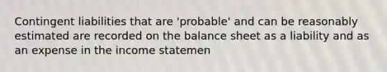 Contingent liabilities that are 'probable' and can be reasonably estimated are recorded on the balance sheet as a liability and as an expense in the income statemen