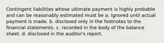 Contingent liabilities whose ultimate payment is highly probable and can be reasonably estimated must be a. ignored until actual payment is made. b. disclosed only in the footnotes to the financial statements. c. recorded in the body of the balance sheet. d. disclosed in the auditor's report.