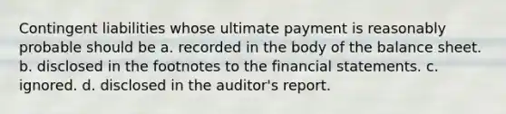 Contingent liabilities whose ultimate payment is reasonably probable should be a. recorded in the body of the balance sheet. b. disclosed in the footnotes to the financial statements. c. ignored. d. disclosed in the auditor's report.