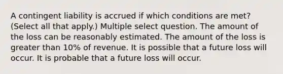 A contingent liability is accrued if which conditions are met? (Select all that apply.) Multiple select question. The amount of the loss can be reasonably estimated. The amount of the loss is greater than 10% of revenue. It is possible that a future loss will occur. It is probable that a future loss will occur.