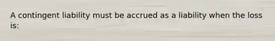 A contingent liability must be accrued as a liability when the loss is: