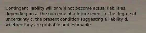 Contingent liability will or will not become actual liabilities depending on a. the outcome of a future event b. the degree of uncertainty c. the present condition suggesting a liability d. whether they are probable and estimable