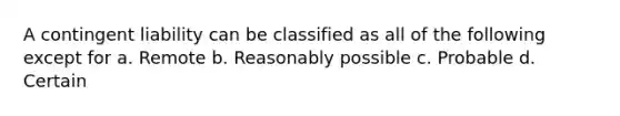 A contingent liability can be classified as all of the following except for a. Remote b. Reasonably possible c. Probable d. Certain