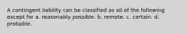 A contingent liability can be classified as all of the following except for a. reasonably possible. b. remote. c. certain. d. probable.