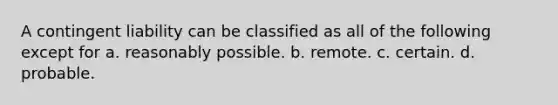 A contingent liability can be classified as all of the following except for a. reasonably possible. b. remote. c. certain. d. probable.