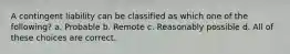 A contingent liability can be classified as which one of the following? a. Probable b. Remote c. Reasonably possible d. All of these choices are correct.