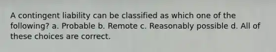 A contingent liability can be classified as which one of the following? a. Probable b. Remote c. Reasonably possible d. All of these choices are correct.