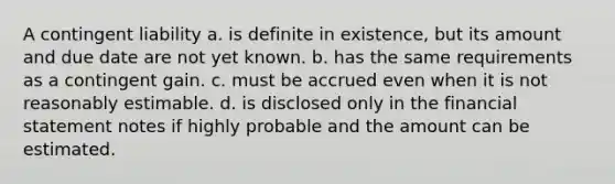 A contingent liability a. is definite in existence, but its amount and due date are not yet known. b. has the same requirements as a contingent gain. c. must be accrued even when it is not reasonably estimable. d. is disclosed only in the financial statement notes if highly probable and the amount can be estimated.