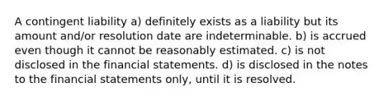 A contingent liability a) definitely exists as a liability but its amount and/or resolution date are indeterminable. b) is accrued even though it cannot be reasonably estimated. c) is not disclosed in the financial statements. d) is disclosed in the notes to the financial statements only, until it is resolved.