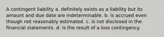 A contingent liability a. definitely exists as a liability but its amount and due date are indeterminable. b. is accrued even though not reasonably estimated. c. is not disclosed in the financial statements. d. is the result of a loss contingency.