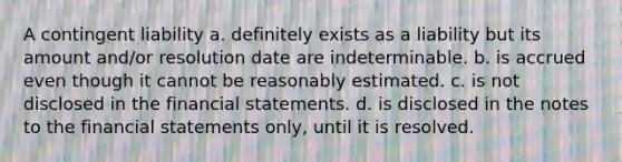 A contingent liability a. definitely exists as a liability but its amount and/or resolution date are indeterminable. b. is accrued even though it cannot be reasonably estimated. c. is not disclosed in the financial statements. d. is disclosed in the notes to the financial statements only, until it is resolved.