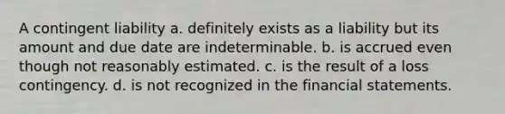 A contingent liability a. definitely exists as a liability but its amount and due date are indeterminable. b. is accrued even though not reasonably estimated. c. is the result of a loss contingency. d. is not recognized in the financial statements.