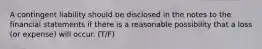 A contingent liability should be disclosed in the notes to the financial statements if there is a reasonable possibility that a loss​ (or expense) will occur. (T/F)