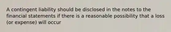 A contingent liability should be disclosed in the notes to the financial statements if there is a reasonable possibility that a loss (or expense) will occur