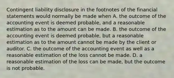 Contingent liability disclosure in the footnotes of the financial statements would normally be made when A. the outcome of the accounting event is deemed​ probable, and a reasonable estimation as to the amount can be made. B. the outcome of the accounting event is deemed​ probable, but a reasonable estimation as to the amount cannot be made by the client or auditor. C. the outcome of the accounting event as well as a reasonable estimation of the loss cannot be made. D. a reasonable estimation of the loss can be​ made, but the outcome is not probable.