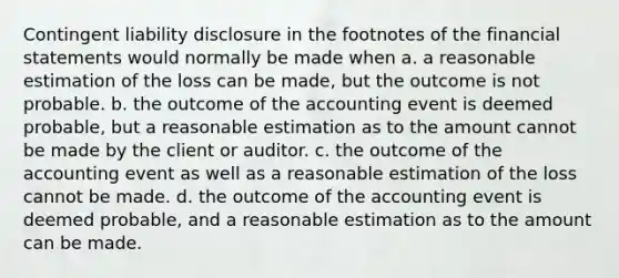 Contingent liability disclosure in the footnotes of the financial statements would normally be made when a. a reasonable estimation of the loss can be​ made, but the outcome is not probable. b. the outcome of the accounting event is deemed probable, but a reasonable estimation as to the amount cannot be made by the client or auditor. c. the outcome of the accounting event as well as a reasonable estimation of the loss cannot be made. d. the outcome of the accounting event is deemed​ probable, and a reasonable estimation as to the amount can be made.