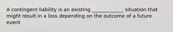 A contingent liability is an existing _____________ situation that might result in a loss depending on the outcome of a future event