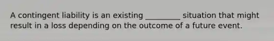 A contingent liability is an existing _________ situation that might result in a loss depending on the outcome of a future event.