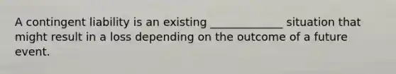 A contingent liability is an existing _____________ situation that might result in a loss depending on the outcome of a future event.