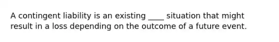 A contingent liability is an existing ____ situation that might result in a loss depending on the outcome of a future event.