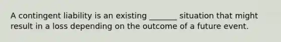 A contingent liability is an existing _______ situation that might result in a loss depending on the outcome of a future event.