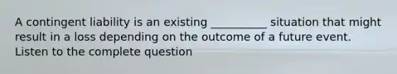 A contingent liability is an existing __________ situation that might result in a loss depending on the outcome of a future event. Listen to the complete question