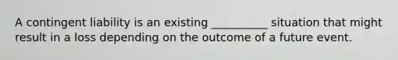 A contingent liability is an existing __________ situation that might result in a loss depending on the outcome of a future event.