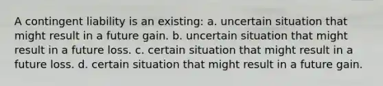 A contingent liability is an existing: a. uncertain situation that might result in a future gain. b. uncertain situation that might result in a future loss. c. certain situation that might result in a future loss. d. certain situation that might result in a future gain.