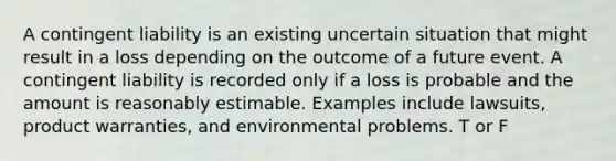 A contingent liability is an existing uncertain situation that might result in a loss depending on the outcome of a future event. A contingent liability is recorded only if a loss is probable and the amount is reasonably estimable. Examples include lawsuits, product warranties, and environmental problems. T or F