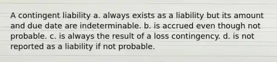 A contingent liability a. always exists as a liability but its amount and due date are indeterminable. b. is accrued even though not probable. c. is always the result of a loss contingency. d. is not reported as a liability if not probable.