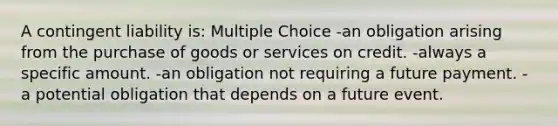 A contingent liability is: Multiple Choice -an obligation arising from the purchase of goods or services on credit. -always a specific amount. -an obligation not requiring a future payment. -a potential obligation that depends on a future event.