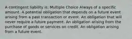 A contingent liability is: Multiple Choice Always of a specific amount. A potential obligation that depends on a future event arising from a past transaction or event. An obligation that will never require a future payment. An obligation arising from the purchase of goods or services on credit. An obligation arising from a future event.