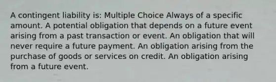 A contingent liability is: Multiple Choice Always of a specific amount. A potential obligation that depends on a future event arising from a past transaction or event. An obligation that will never require a future payment. An obligation arising from the purchase of goods or services on credit. An obligation arising from a future event.