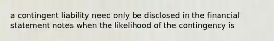 a contingent liability need only be disclosed in the financial statement notes when the likelihood of the contingency is