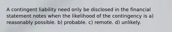 A contingent liability need only be disclosed in the financial statement notes when the likelihood of the contingency is a) reasonably possible. b) probable. c) remote. d) unlikely.