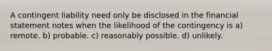 A contingent liability need only be disclosed in the financial statement notes when the likelihood of the contingency is a) remote. b) probable. c) reasonably possible. d) unlikely.