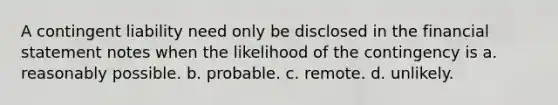 A contingent liability need only be disclosed in the financial statement notes when the likelihood of the contingency is a. reasonably possible. b. probable. c. remote. d. unlikely.