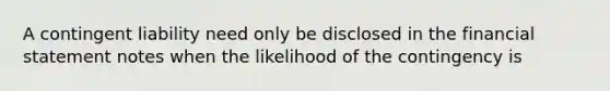 A contingent liability need only be disclosed in the financial statement notes when the likelihood of the contingency is