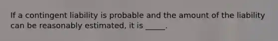 If a contingent liability is probable and the amount of the liability can be reasonably estimated, it is _____.