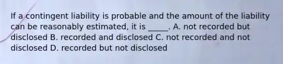 If a contingent liability is probable and the amount of the liability can be reasonably estimated, it is _____. A. not recorded but disclosed B. recorded and disclosed C. not recorded and not disclosed D. recorded but not disclosed